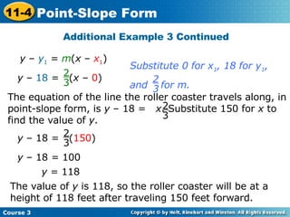 Additional Example 3 Continued y  –  y 1  =  m ( x  –  x 1 ) y  – 18 = 100 y  = 118 The value of  y  is 118, so the roller coaster will be at a height of 118 feet after traveling 150 feet forward. Substitute 0 for x 1 , 18 for y 1 ,  and  for m. 2 3 The equation of the line the roller coaster travels along, in point-slope form, is  y  – 18 =  x . Substitute 150 for  x  to find the value of  y . 2 3 y  – 18 =  ( 150 ) 2 3 y  –  18  =  ( x  –  0 ) 2 3 Course 3 11-4 Point-Slope Form 