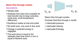 Steam flow through nozzles
Assumptions
Steady state
Adiabatic flow (less time available for
heat transfer due to large velocities,
small area, small temperature
difference)
Equilibrium states at inlet and outlet
No shaft work, only work is flow work
Change in potential energy is
negligible
The work done is equal to the
adiabatic heat drop which in turn is
equal to Rankine area
Steam flow through nozzles
Consider fluid flow through a nozzle
= inlet/outlet pressure
= inlet/outlet Velocity
= inlet/outlet Enthalpy
 