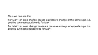 Thus we can see that
For Ma<1 an area change causes a pressure change of the same sign, i.e.
positive dA means positive dp for Ma<1
For Ma>1 an area change causes a pressure change of opposite sign, i.e.
positive dA means negative dp for Ma<1
 