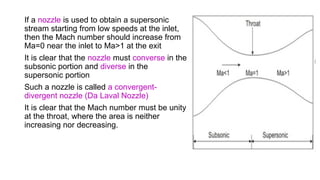 If a nozzle is used to obtain a supersonic
stream starting from low speeds at the inlet,
then the Mach number should increase from
Ma=0 near the inlet to Ma>1 at the exit
It is clear that the nozzle must converse in the
subsonic portion and diverse in the
supersonic portion
Such a nozzle is called a convergent-
divergent nozzle (Da Laval Nozzle)
It is clear that the Mach number must be unity
at the throat, where the area is neither
increasing nor decreasing.
 