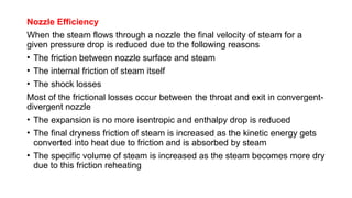 Nozzle Efficiency
When the steam flows through a nozzle the final velocity of steam for a
given pressure drop is reduced due to the following reasons
• The friction between nozzle surface and steam
• The internal friction of steam itself
• The shock losses
Most of the frictional losses occur between the throat and exit in convergent-
divergent nozzle
• The expansion is no more isentropic and enthalpy drop is reduced
• The final dryness friction of steam is increased as the kinetic energy gets
converted into heat due to friction and is absorbed by steam
• The specific volume of steam is increased as the steam becomes more dry
due to this friction reheating
 