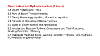 Steam turbine and Hydraulic machine (9 hours)
5.1 Steam Nozzles and Types
5.2 Flow of Steam Through Nozzles;
5.3 Steady flow energy equation, Momentum equation
5.4 Principle of Operation of Steam Turbines
5.5 Types of Steam Turbine and Applications
5.6 Impulse and Reaction Turbine: Components and Their Functions,
Working Principles, Efficiency
5.7 Hydraulic machine Types, Working Principle: Hydraulic Ram, Hydraulic
lift, Hydraulic torque converter
 