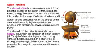 Steam Turbines
The steam turbine is a prime mover in which the
potential energy of the steam is transferred into
kinetic energy and latter in its turn is transformed
into mechanical energy of rotation of turbine shaft
Steam turbine convert a part of the energy of the
steam evidenced by high temperature and
pressure into mechanical power-in turn electrical
power
The steam from the boiler is expanded in a
nozzle, resulting in the emission of a high velocity
jet. This jet of steam impinges on the moving
vanes or blades, mounted on a shaft. Here it
undergoes a change of direction of motion which
gives rise to change in momentum and therefore
a force
 