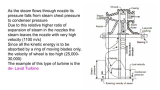 As the steam flows through nozzle its
pressure falls from steam chest pressure
to condenser pressure
Due to this relative higher ratio of
expansion of steam in the nozzles the
steam leaves the nozzle with very high
velocity (1100 m/s)
Since all the kinetic energy is to be
absorbed by a ring of moving blades only,
the velocity of wheel is too high (25,000-
30,000)
The example of this type of turbine is the
de- Laval Turbine
 