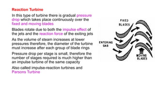 Reaction Turbine
In this type of turbine there is gradual pressure
drop which takes place continuously over the
fixed and moving blades
Blades rotate due to both the impulse effect of
the jets and the reaction force of the exiting jets
As the volume of steam increases at lower
pressures therefore, the diameter of the turbine
must increase after each group of blade rings
Pressure drop per stage is small, therefore the
number of stages required is much higher than
an impulse turbine of the same capacity
Also called impulse-reaction turbines and
Parsons Turbine
 