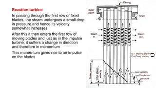 Reaction turbine
In passing through the first row of fixed
blades, the steam undergoes a small drop
in pressure and hence its velocity
somewhat increases
After this it then enters the first row of
moving blades and just as in the impulse
turbine, it suffers a change in direction
and therefore in momentum
This momentum gives rise to an impulse
on the blades
 