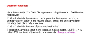 Degree of Reaction
Here the subscripts “mb” and ”fb” represent moving blades and fixed blades
respectively
If , R = 0, which is the cause of pure impulse turbines where there is no
enthalpy drop of steam in the moving blades, and all the enthalpy drop of
the stage take place only in nozzles
If , R = 1, which is the case of pure reaction turbine
If equal enthalpy drop occur in the fixed and moving blades, i.e. if If R = ½,
called 50% reaction turbines which are also called Parsons turbines
 
