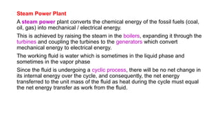 Steam Power Plant
A steam power plant converts the chemical energy of the fossil fuels (coal,
oil, gas) into mechanical / electrical energy.
This is achieved by raising the steam in the boilers, expanding it through the
turbines and coupling the turbines to the generators which convert
mechanical energy to electrical energy.
The working fluid is water which is sometimes in the liquid phase and
sometimes in the vapor phase
Since the fluid is undergoing a cyclic process, there will be no net change in
its internal energy over the cycle, and consequently, the net energy
transferred to the unit mass of the fluid as heat during the cycle must equal
the net energy transfer as work from the fluid.
 