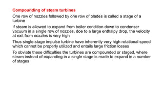 Compounding of steam turbines
One row of nozzles followed by one row of blades is called a stage of a
turbine
If steam is allowed to expand from boiler condition down to condenser
vacuum in a single row of nozzles, doe to a large enthalpy drop, the velocity
at exit from nozzles is very high
Thus single-stage impulse turbine have inherently very high rotational speed
which cannot be properly utilized and entails large friction losses
To obviate these difficulties the turbines are compounded or staged, where
steam instead of expanding in a single stage is made to expand in a number
of stages
 