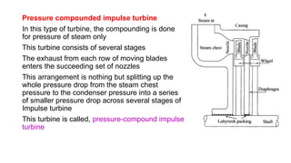 Pressure compounded impulse turbine
In this type of turbine, the compounding is done
for pressure of steam only
This turbine consists of several stages
The exhaust from each row of moving blades
enters the succeeding set of nozzles
This arrangement is nothing but splitting up the
whole pressure drop from the steam chest
pressure to the condenser pressure into a series
of smaller pressure drop across several stages of
Impulse turbine
This turbine is called, pressure-compound impulse
turbine
 