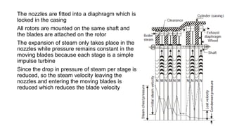 The nozzles are fitted into a diaphragm which is
locked in the casing
All rotors are mounted on the same shaft and
the blades are attached on the rotor
The expansion of steam only takes place in the
nozzles while pressure remains constant in the
moving blades because each stage is a simple
impulse turbine
Since the drop in pressure of steam per stage is
reduced, so the steam velocity leaving the
nozzles and entering the moving blades is
reduced which reduces the blade velocity
 