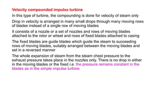 Velocity compounded impulse turbine
In this type of turbine, the compounding is done for velocity of steam only
Drop in velocity is arranged in many small drops through many moving rows
of blades instead of a single row of moving blades
It consists of a nozzle or a set of nozzles and rows of moving blades
attached to the rotor or wheel and rows of fixed blades attached to casing
The fixed blades are guide blades which guide the steam to succeeding
rows of moving blades, suitably arranged between the moving blades and
set in a reversed manner
The whole expansion of steam from the steam chest pressure to the
exhaust pressure takes place in the nozzles only. There is no drop in either
in the moving blades or the fixed i.e. the pressure remains constant in the
blades as in the simple impulse turbine
 