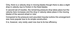 Only, there is a velocity drop in moving blades though there is also a slight
drop in velocity due to friction in the fixed blades
In second set of nozzles, the remaining pressure drop takes place but the
velocity here increases and the drop in velocity takes place in the moving
blades of the second wheel or rotor
Compared to the pressure-com-pounded impulse turbine this arrangement
was more popular due to its simple construction
It is, however, very rarely used now due to its low efficiency
 