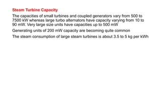 Steam Turbine Capacity
The capacities of small turbines and coupled generators vary from 500 to
7500 kW whereas large turbo alternators have capacity varying from 10 to
90 mW. Very large size units have capacities up to 500 mW
Generating units of 200 mW capacity are becoming quite common
The steam consumption of large steam turbines is about 3.5 to 5 kg per kWh
 