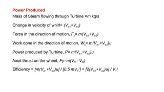 Power Produced
Mass of Steam flowing through Turbine =m kg/s
Change in velocity of whirl= (Vw1+Vw2)
Force in the direction of motion, Fx= m(Vw1+Vw2)
Work done in the direction of motion, Wx= m(Vw1+Vw2)u
Power produced by Turbine, P= m(Vw1+Vw2)u
Axial thrust on the wheel, Fy=m(Vf1 - Vf2)
Efficiency = [m(Vw1+Vw2)u] / [0.5 mV1
2
] = [2(Vw1+Vw2)u] / V1
2
 
