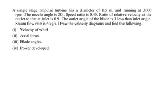 A single stage Impulse turbine has a diameter of 1.5 m. and running at 3000
rpm .The nozzle angle is 20 . Speed ratio is 0.45. Ratio of relative velocity at the
outlet to that at inlet is 0.9. The outlet angle of the blade is 3 less than inlet angle.
Steam flow rate is 6 kg/s. Draw the velocity diagrams and find the following.
(i) Velocity of whirl
(ii) Axial thrust
(iii) Blade angles
(iv) Power developed.
 