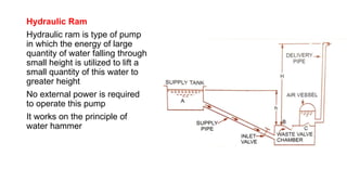 Hydraulic Ram
Hydraulic ram is type of pump
in which the energy of large
quantity of water falling through
small height is utilized to lift a
small quantity of this water to
greater height
No external power is required
to operate this pump
It works on the principle of
water hammer
 