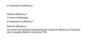 D’ Aubuisson’s efficiency =
Rankine efficiency =
In terms of discharge
D’ Aubuisson’s efficiency =
Rankine efficiency =
On account of several energy losses the maximum efficiency of hydraulic
ram is usually limited to only about 75%
 
