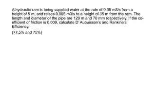 A hydraulic ram is being supplied water at the rate of 0.05 m3/s from a
height of 5 m, and raises 0.005 m3/s to a height of 35 m from the ram. The
length and diameter of the pipe are 120 m and 70 mm respectively. If the co-
efficient of friction is 0.009, calculate D’ Aubuisson’s and Rankine’s
Efficiency.
(77.5% and 75%)
 