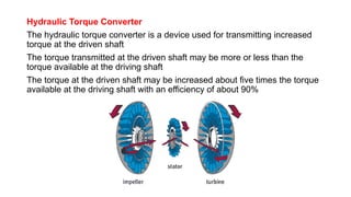 Hydraulic Torque Converter
The hydraulic torque converter is a device used for transmitting increased
torque at the driven shaft
The torque transmitted at the driven shaft may be more or less than the
torque available at the driving shaft
The torque at the driven shaft may be increased about five times the torque
available at the driving shaft with an efficiency of about 90%
 