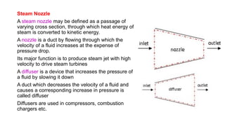 Steam Nozzle
A steam nozzle may be defined as a passage of
varying cross section, through which heat energy of
steam is converted to kinetic energy.
A nozzle is a duct by flowing through which the
velocity of a fluid increases at the expense of
pressure drop.
Its major function is to produce steam jet with high
velocity to drive steam turbines
A diffuser is a device that increases the pressure of
a fluid by slowing it down
A duct which decreases the velocity of a fluid and
causes a corresponding increase in pressure is
called diffuser
Diffusers are used in compressors, combustion
chargers etc.
 