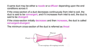 A same duct may be either a nozzle or a diffuser depending upon the end
conditions across it
If the cross-section of a duct decreases continuously from inlet to exit, the
duct is said to be convergent, and if it increases from inlet to exit, the duct is
said to be divergent
If the cross-section initially decreases and then increases, the duct is called
convergent-divergent
The minimum cross-section of the duct is referred as throat
 