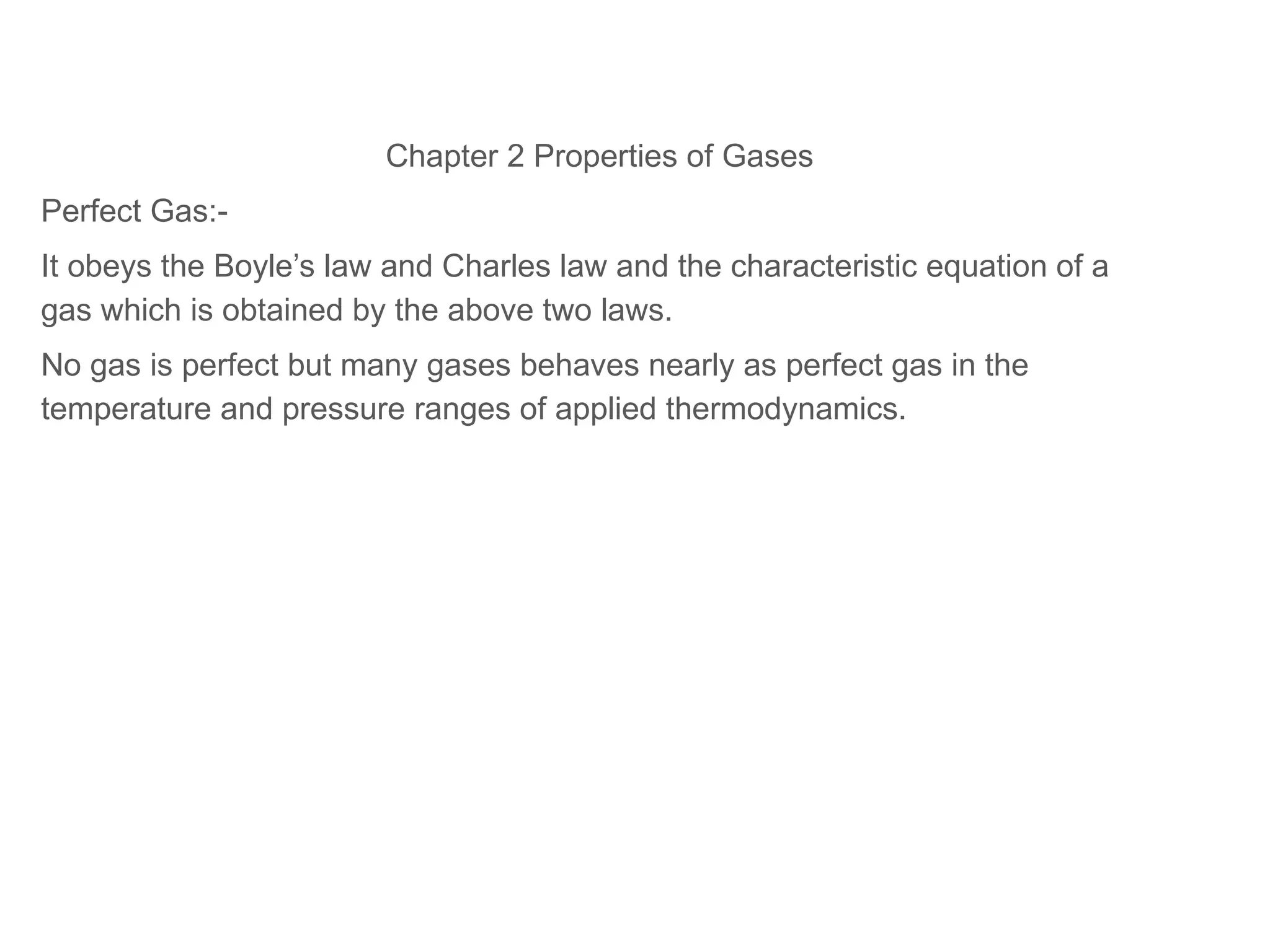 Chapter 2 Properties of Gases
Perfect Gas:-
It obeys the Boyle’s law and Charles law and the characteristic equation of a
gas which is obtained by the above two laws.
No gas is perfect but many gases behaves nearly as perfect gas in the
temperature and pressure ranges of applied thermodynamics.
 