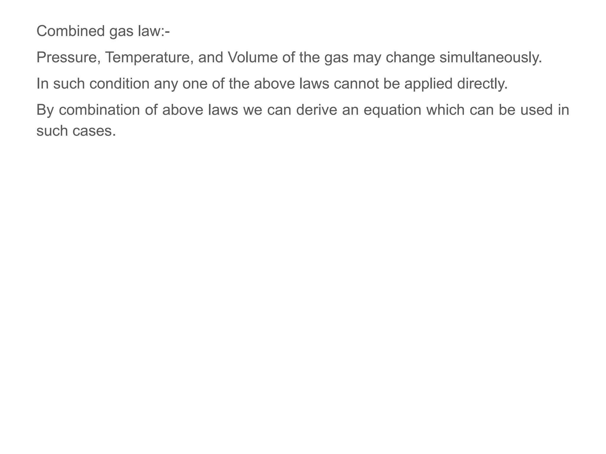 Combined gas law:-
Pressure, Temperature, and Volume of the gas may change simultaneously.
In such condition any one of the above laws cannot be applied directly.
By combination of above laws we can derive an equation which can be used in
such cases.
 
