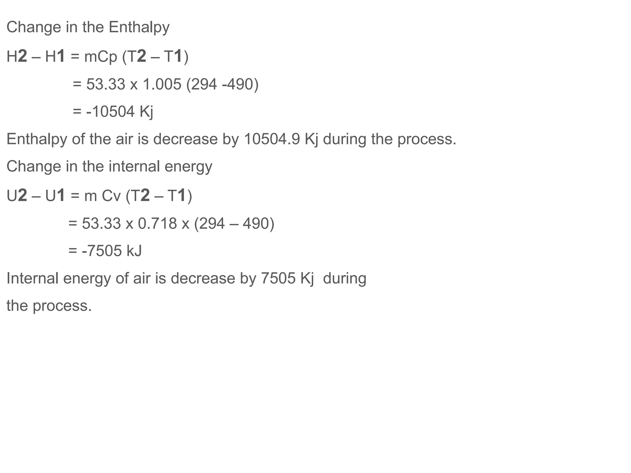 Change in the Enthalpy
H2 – H1 = mCp (T2 – T1)
= 53.33 x 1.005 (294 -490)
= -10504 Kj
Enthalpy of the air is decrease by 10504.9 Kj during the process.
Change in the internal energy
U2 – U1 = m Cv (T2 – T1)
= 53.33 x 0.718 x (294 – 490)
= -7505 kJ
Internal energy of air is decrease by 7505 Kj during
the process.
 