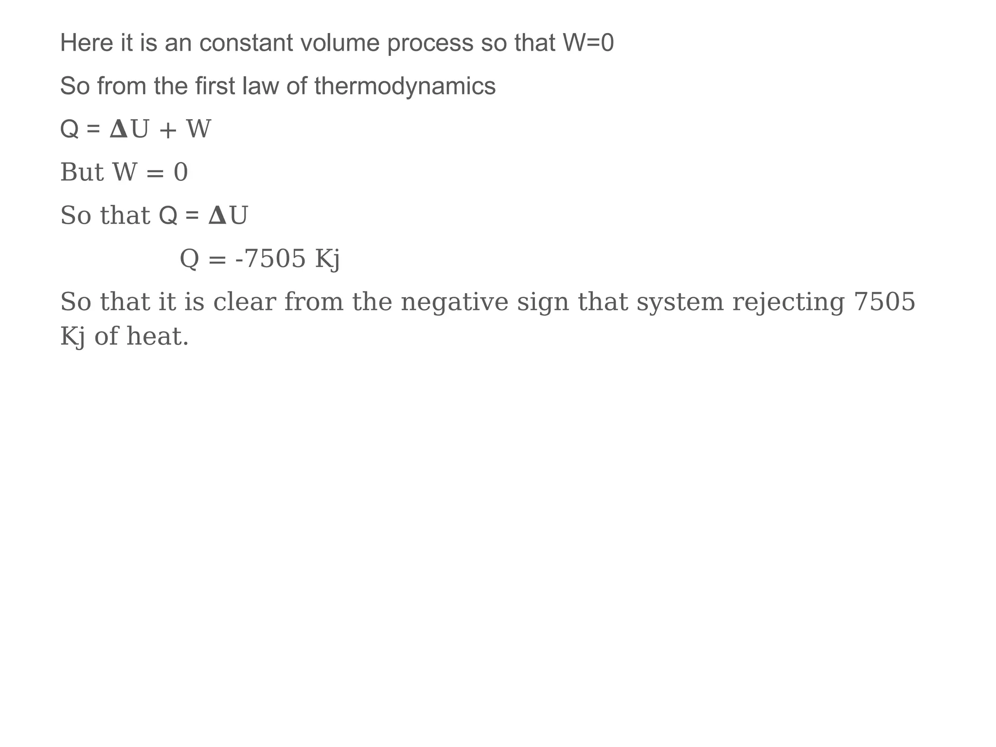 Here it is an constant volume process so that W=0
So from the first law of thermodynamics
Q = 𝚫U + W
But W = 0
So that Q = 𝚫U
Q = -7505 Kj
So that it is clear from the negative sign that system rejecting 7505
Kj of heat.
 