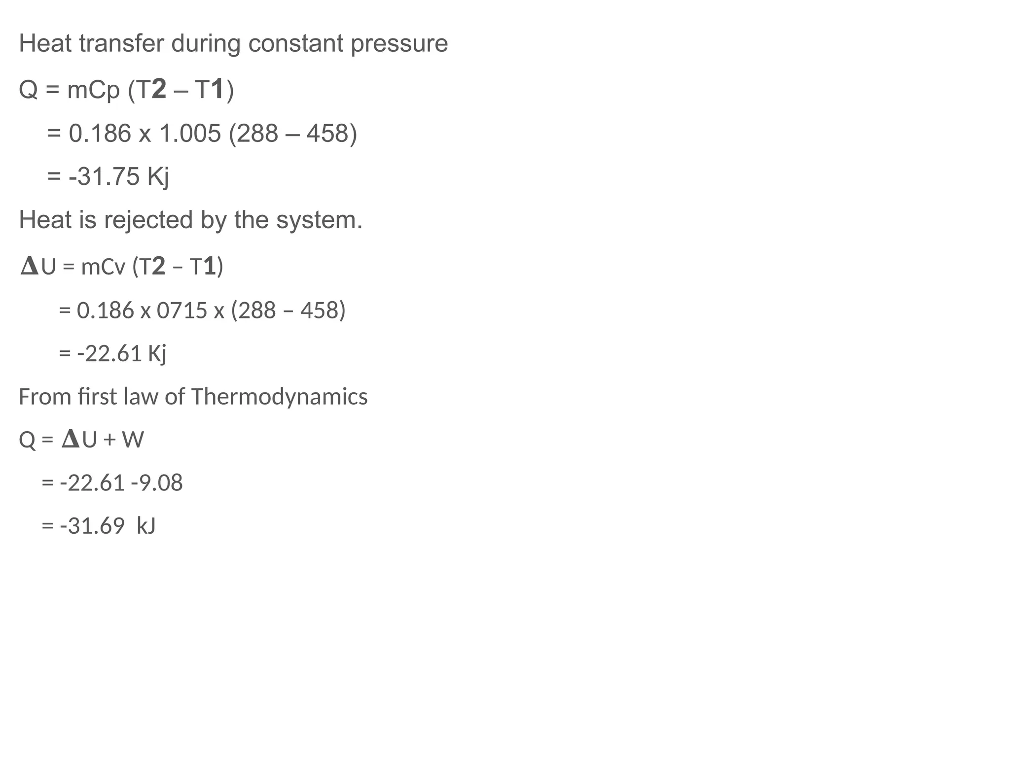 Heat transfer during constant pressure
Q = mCp (T2 – T1)
= 0.186 x 1.005 (288 – 458)
= -31.75 Kj
Heat is rejected by the system.
𝚫U = mCv (T2 – T1)
= 0.186 x 0715 x (288 – 458)
= -22.61 Kj
From first law of Thermodynamics
Q = U + W
𝚫
= -22.61 -9.08
= -31.69 kJ
 