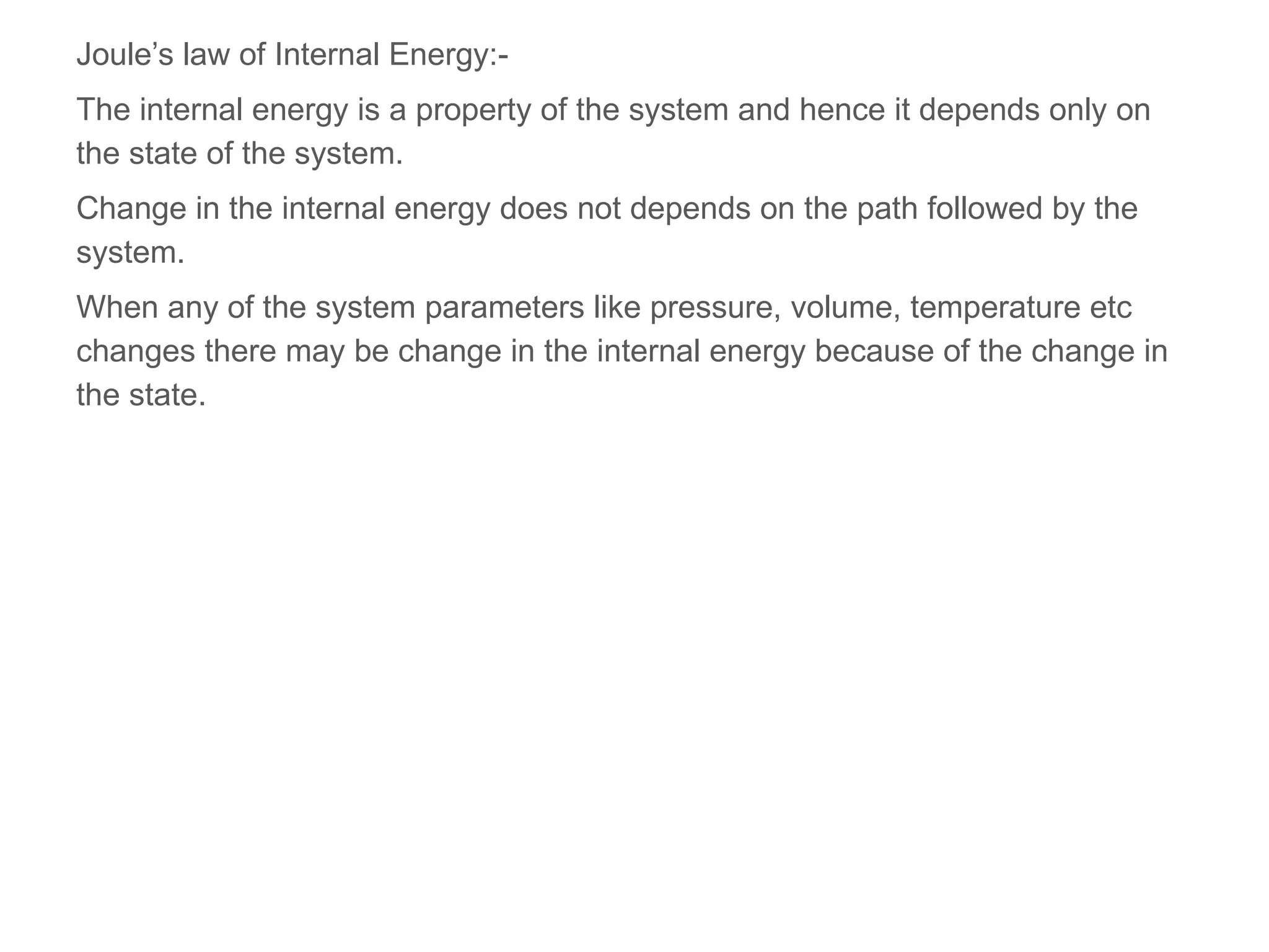 Joule’s law of Internal Energy:-
The internal energy is a property of the system and hence it depends only on
the state of the system.
Change in the internal energy does not depends on the path followed by the
system.
When any of the system parameters like pressure, volume, temperature etc
changes there may be change in the internal energy because of the change in
the state.
 