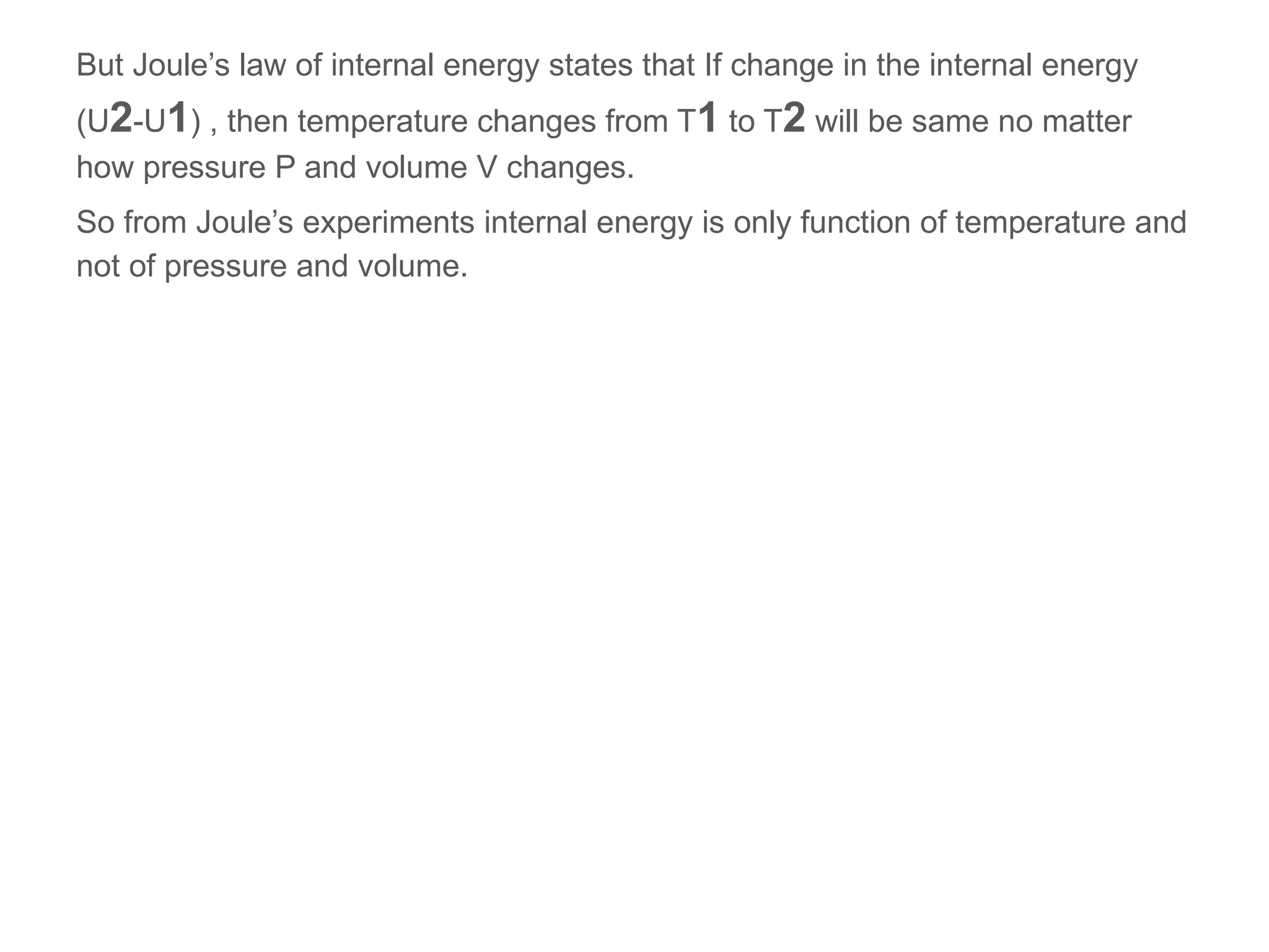 But Joule’s law of internal energy states that If change in the internal energy
(U2-U1) , then temperature changes from T1 to T2 will be same no matter
how pressure P and volume V changes.
So from Joule’s experiments internal energy is only function of temperature and
not of pressure and volume.
 