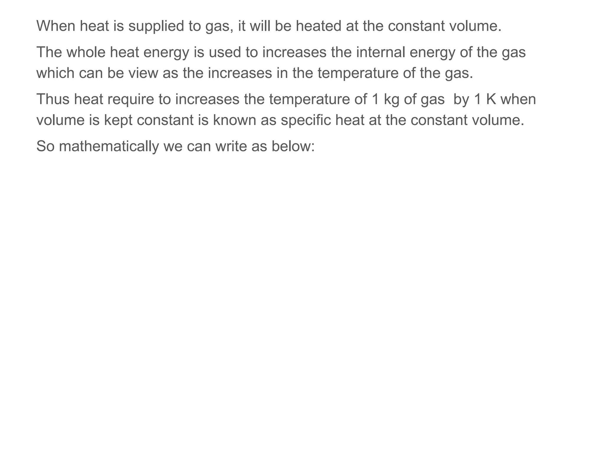 When heat is supplied to gas, it will be heated at the constant volume.
The whole heat energy is used to increases the internal energy of the gas
which can be view as the increases in the temperature of the gas.
Thus heat require to increases the temperature of 1 kg of gas by 1 K when
volume is kept constant is known as specific heat at the constant volume.
So mathematically we can write as below:
 