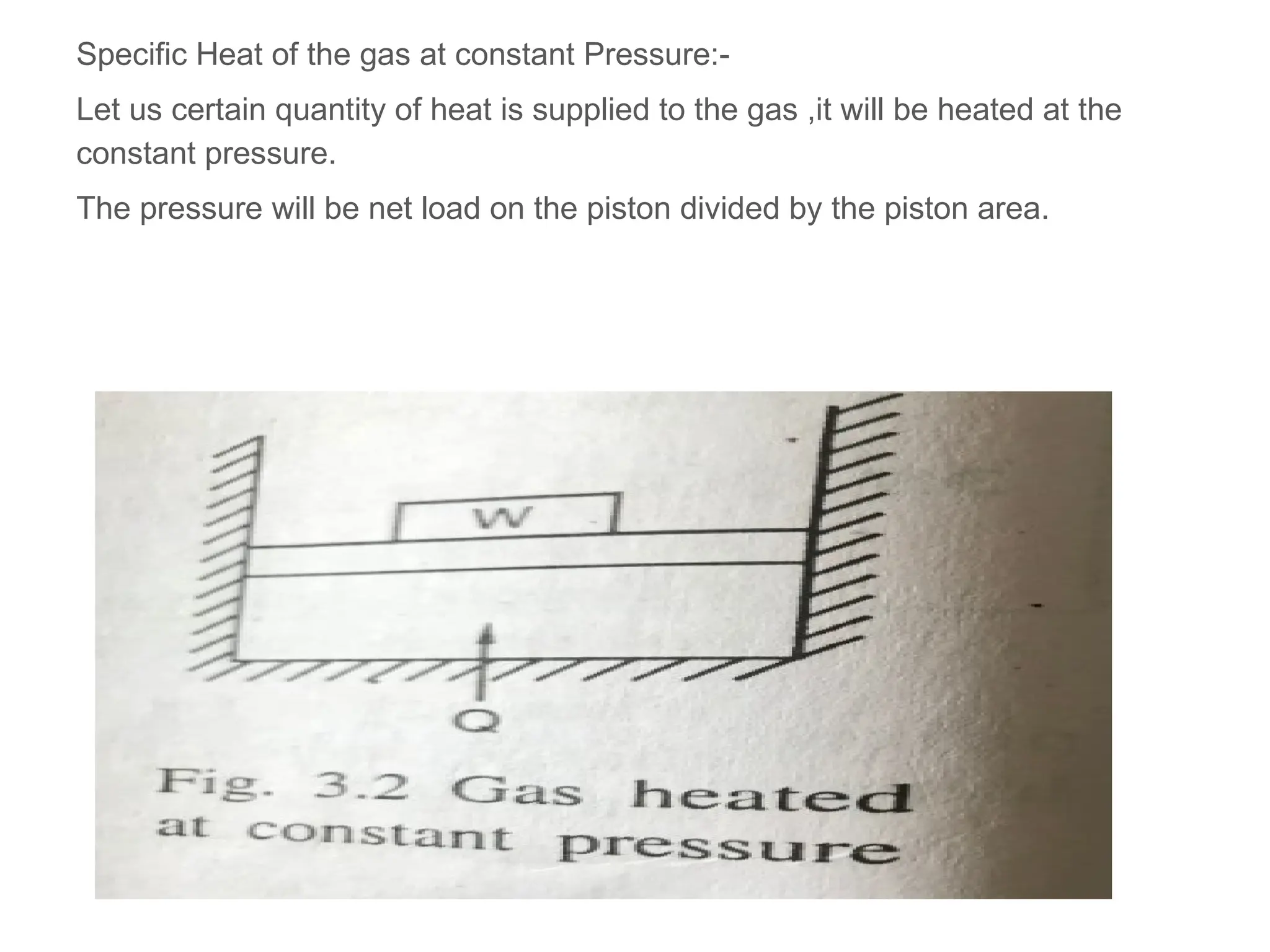 Specific Heat of the gas at constant Pressure:-
Let us certain quantity of heat is supplied to the gas ,it will be heated at the
constant pressure.
The pressure will be net load on the piston divided by the piston area.
 