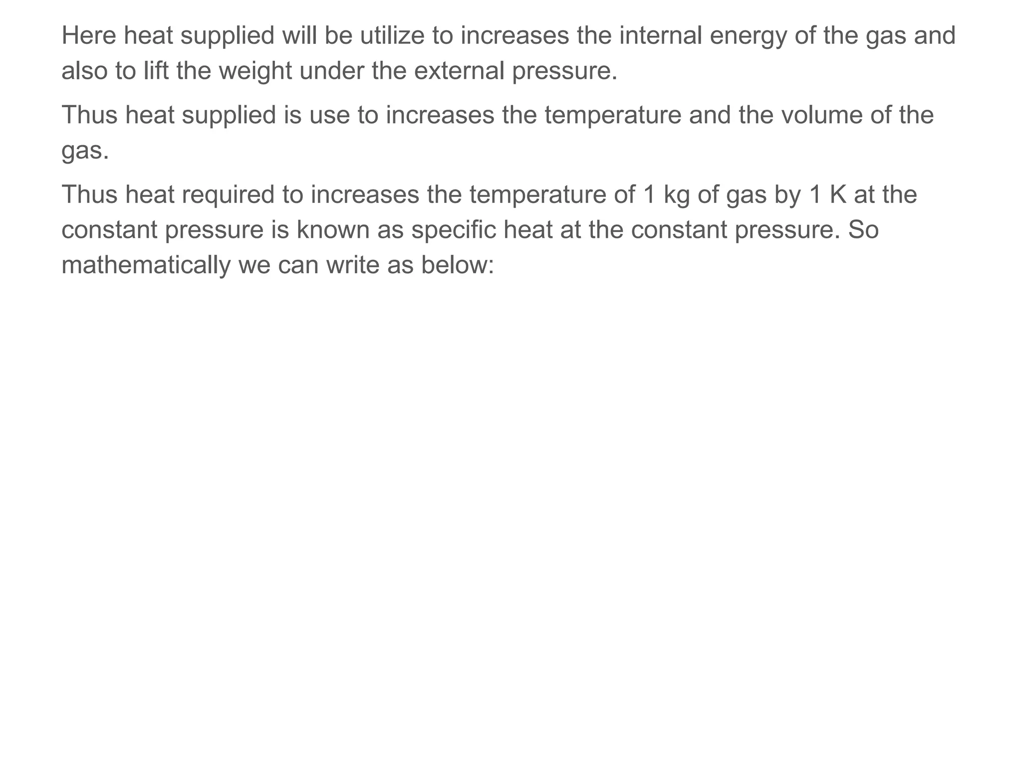 Here heat supplied will be utilize to increases the internal energy of the gas and
also to lift the weight under the external pressure.
Thus heat supplied is use to increases the temperature and the volume of the
gas.
Thus heat required to increases the temperature of 1 kg of gas by 1 K at the
constant pressure is known as specific heat at the constant pressure. So
mathematically we can write as below:
 