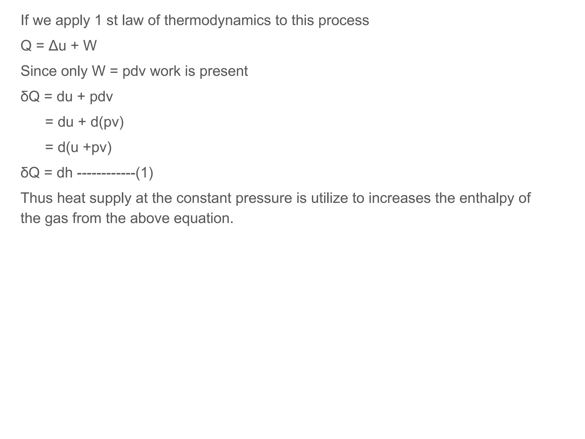 If we apply 1 st law of thermodynamics to this process
Q = Δu + W
Since only W = pdv work is present
δQ = du + pdv
= du + d(pv)
= d(u +pv)
δQ = dh ------------(1)
Thus heat supply at the constant pressure is utilize to increases the enthalpy of
the gas from the above equation.
 