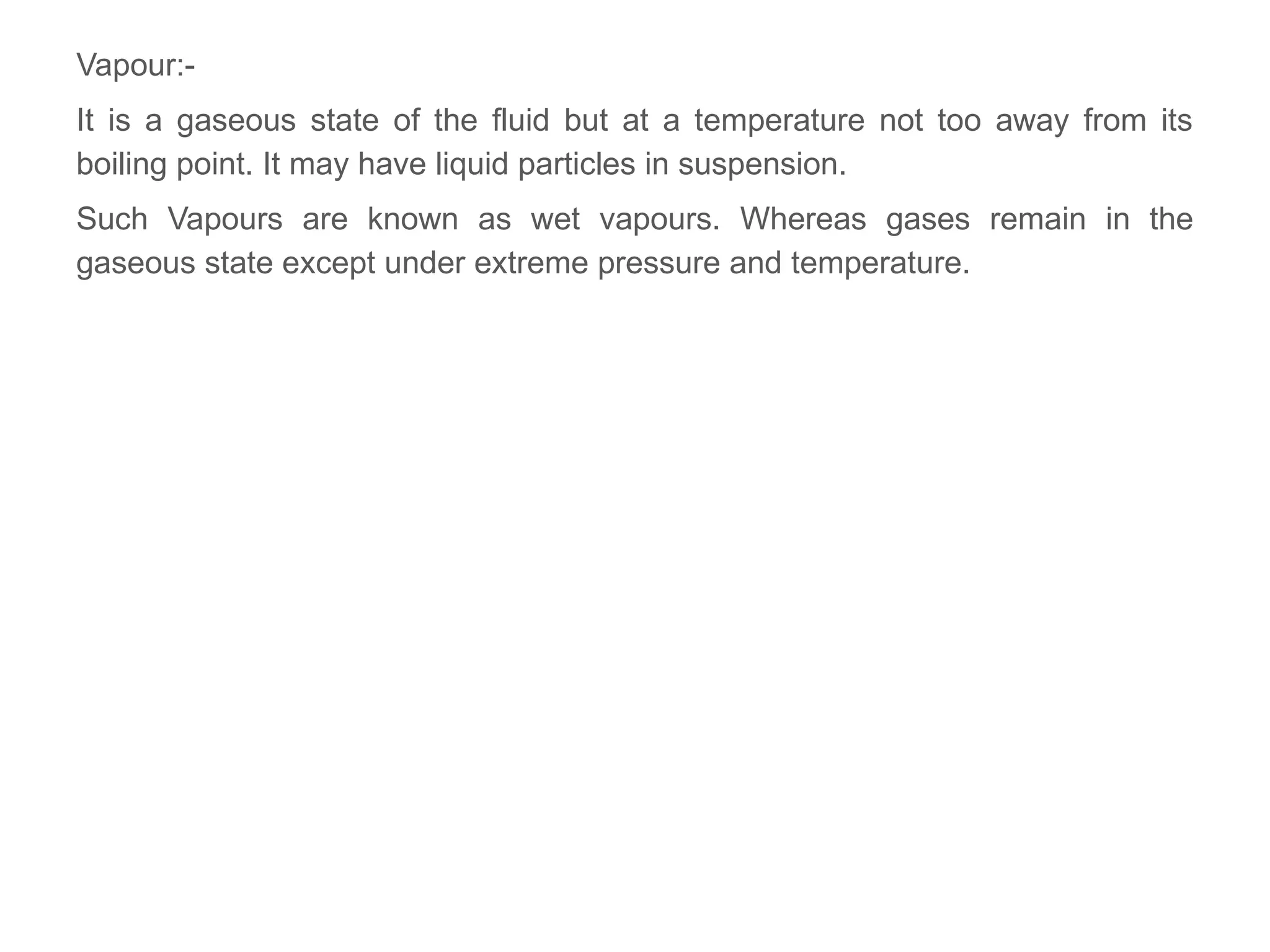 Vapour:-
It is a gaseous state of the fluid but at a temperature not too away from its
boiling point. It may have liquid particles in suspension.
Such Vapours are known as wet vapours. Whereas gases remain in the
gaseous state except under extreme pressure and temperature.
 