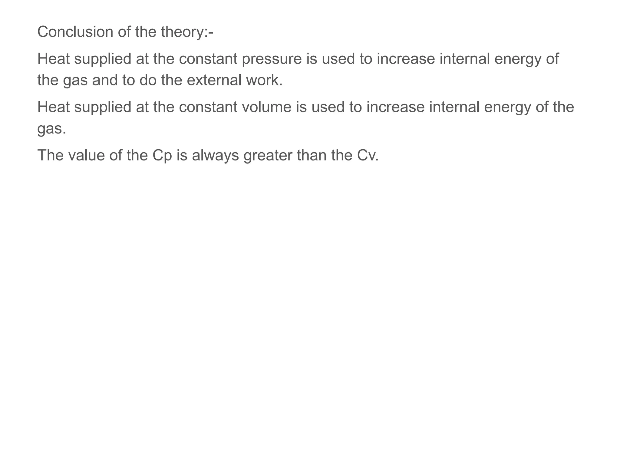 Conclusion of the theory:-
Heat supplied at the constant pressure is used to increase internal energy of
the gas and to do the external work.
Heat supplied at the constant volume is used to increase internal energy of the
gas.
The value of the Cp is always greater than the Cv.
 
