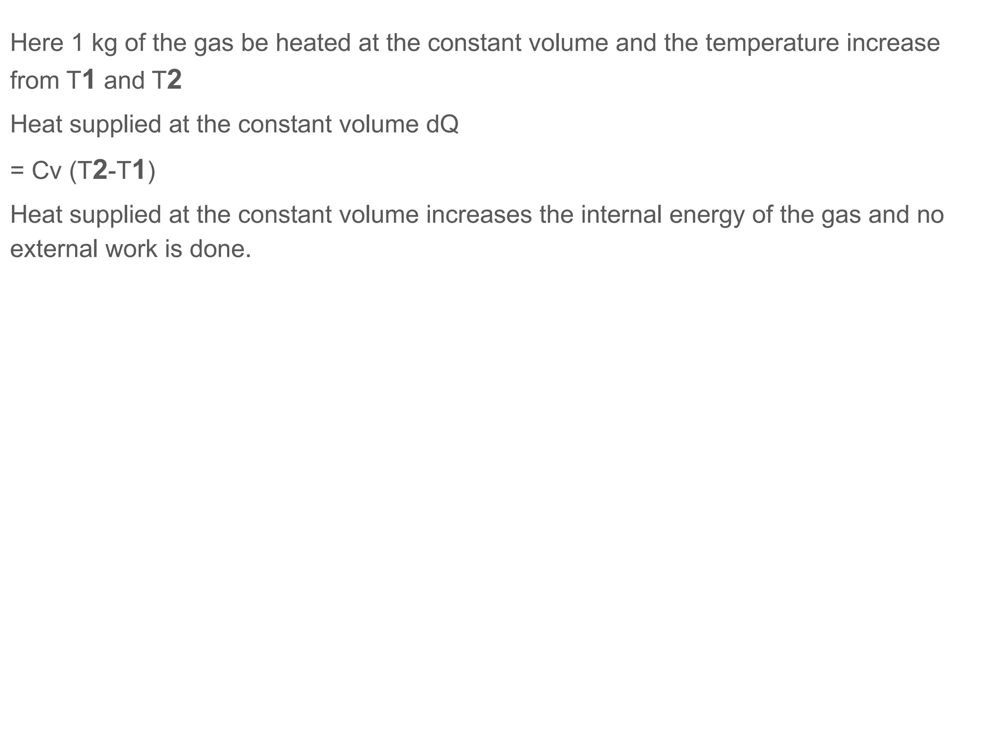 Here 1 kg of the gas be heated at the constant volume and the temperature increase
from T1 and T2
Heat supplied at the constant volume dQ
= Cv (T2-T1)
Heat supplied at the constant volume increases the internal energy of the gas and no
external work is done.
 