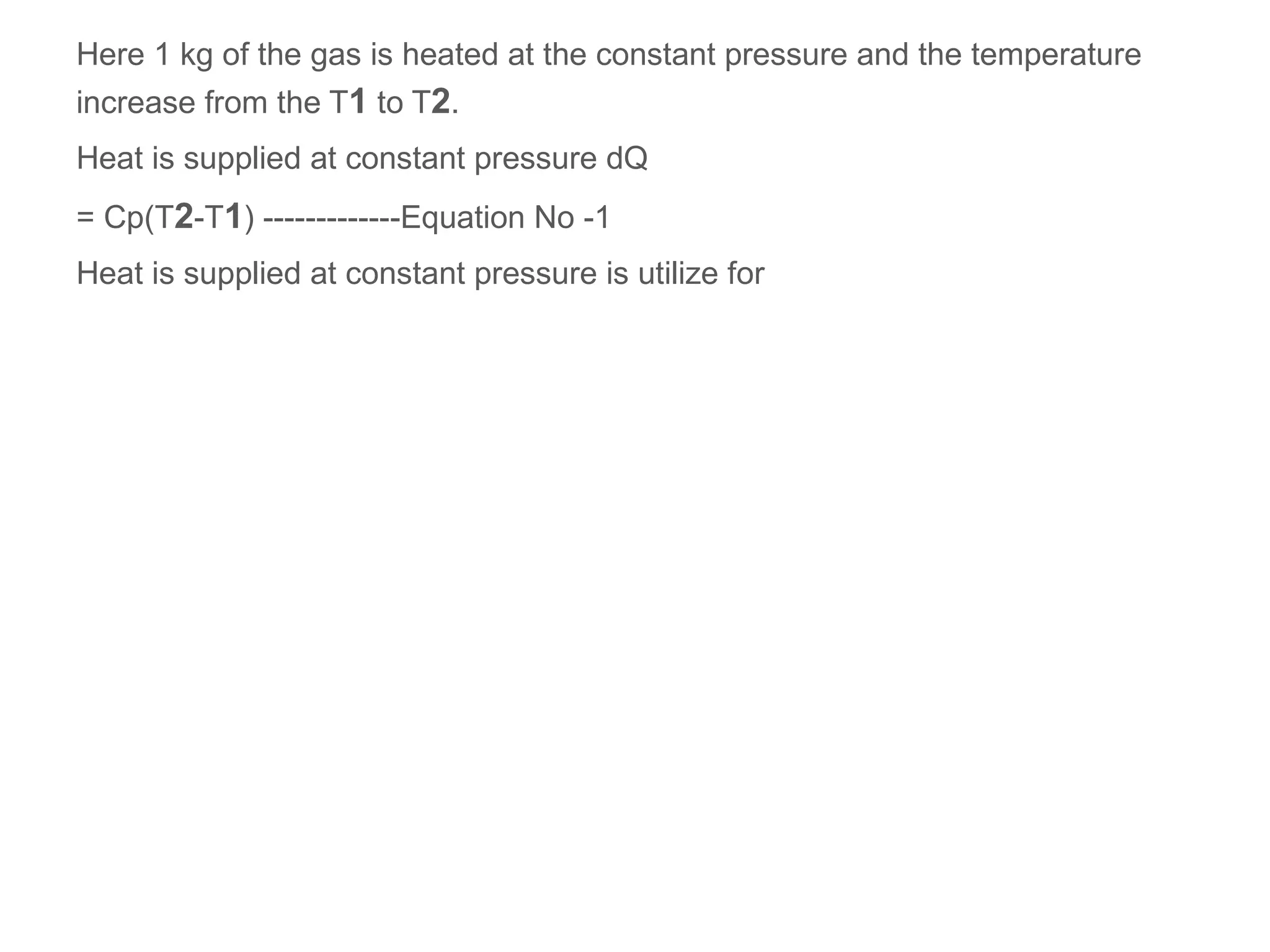 Here 1 kg of the gas is heated at the constant pressure and the temperature
increase from the T1 to T2.
Heat is supplied at constant pressure dQ
= Cp(T2-T1) -------------Equation No -1
Heat is supplied at constant pressure is utilize for
 