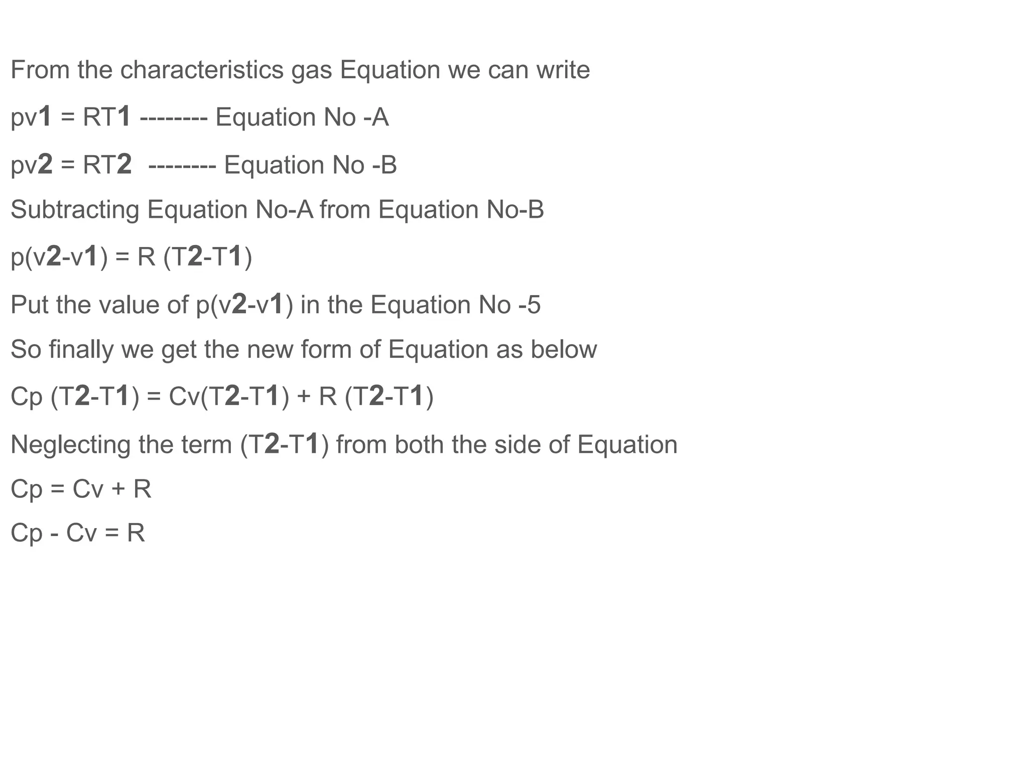 From the characteristics gas Equation we can write
pv1 = RT1 -------- Equation No -A
pv2 = RT2 -------- Equation No -B
Subtracting Equation No-A from Equation No-B
p(v2-v1) = R (T2-T1)
Put the value of p(v2-v1) in the Equation No -5
So finally we get the new form of Equation as below
Cp (T2-T1) = Cv(T2-T1) + R (T2-T1)
Neglecting the term (T2-T1) from both the side of Equation
Cp = Cv + R
Cp - Cv = R
 