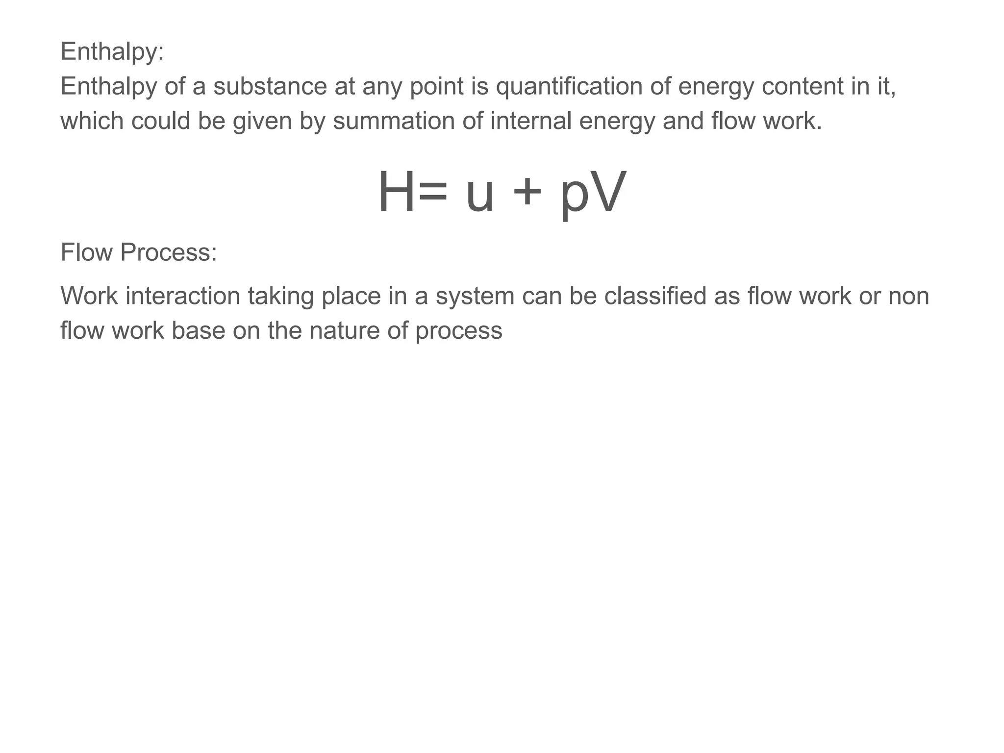 Enthalpy:
Enthalpy of a substance at any point is quantification of energy content in it,
which could be given by summation of internal energy and flow work.
H= u + pV
Flow Process:
Work interaction taking place in a system can be classified as flow work or non
flow work base on the nature of process
 