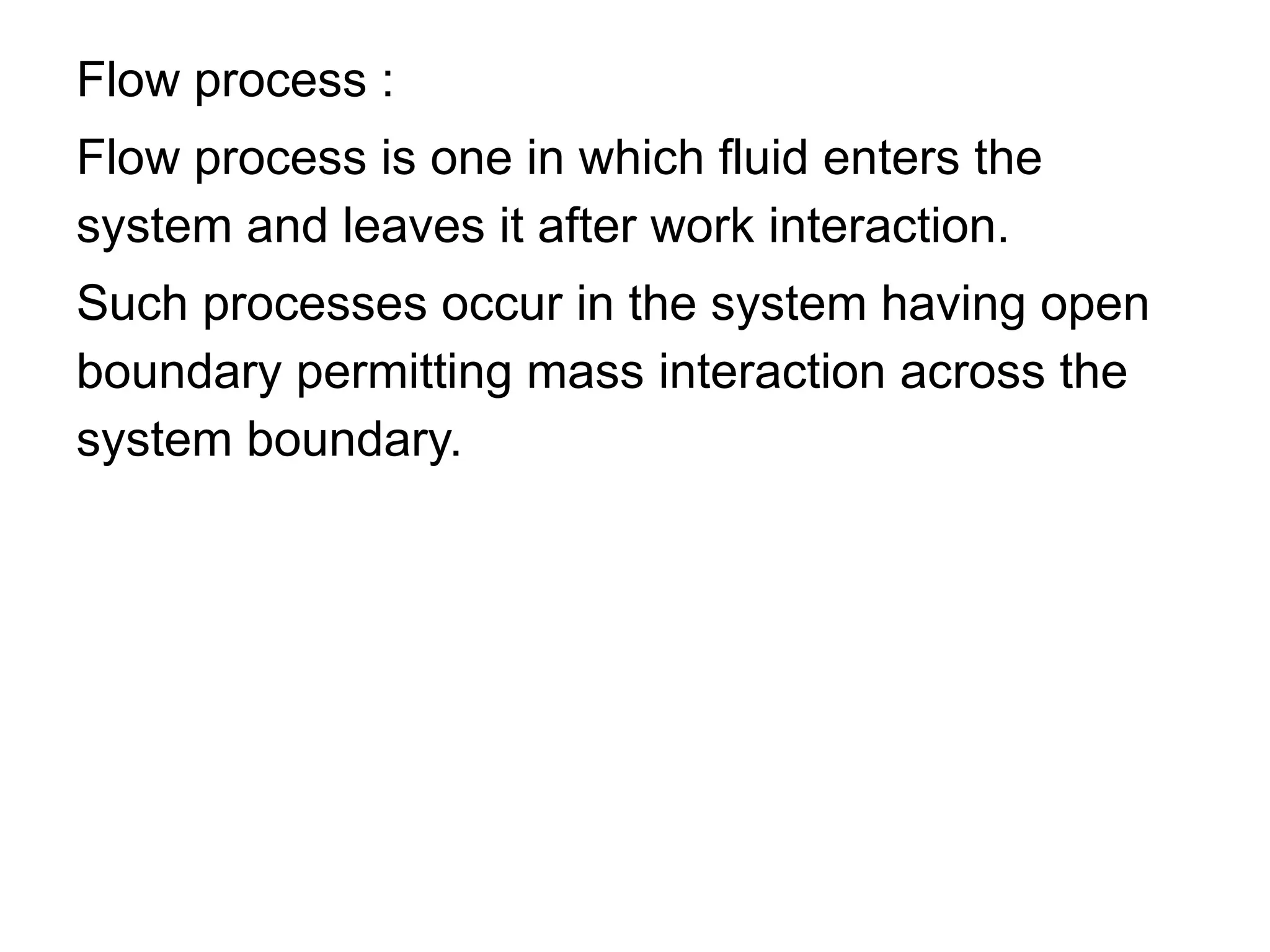 Flow process :
Flow process is one in which fluid enters the
system and leaves it after work interaction.
Such processes occur in the system having open
boundary permitting mass interaction across the
system boundary.
 