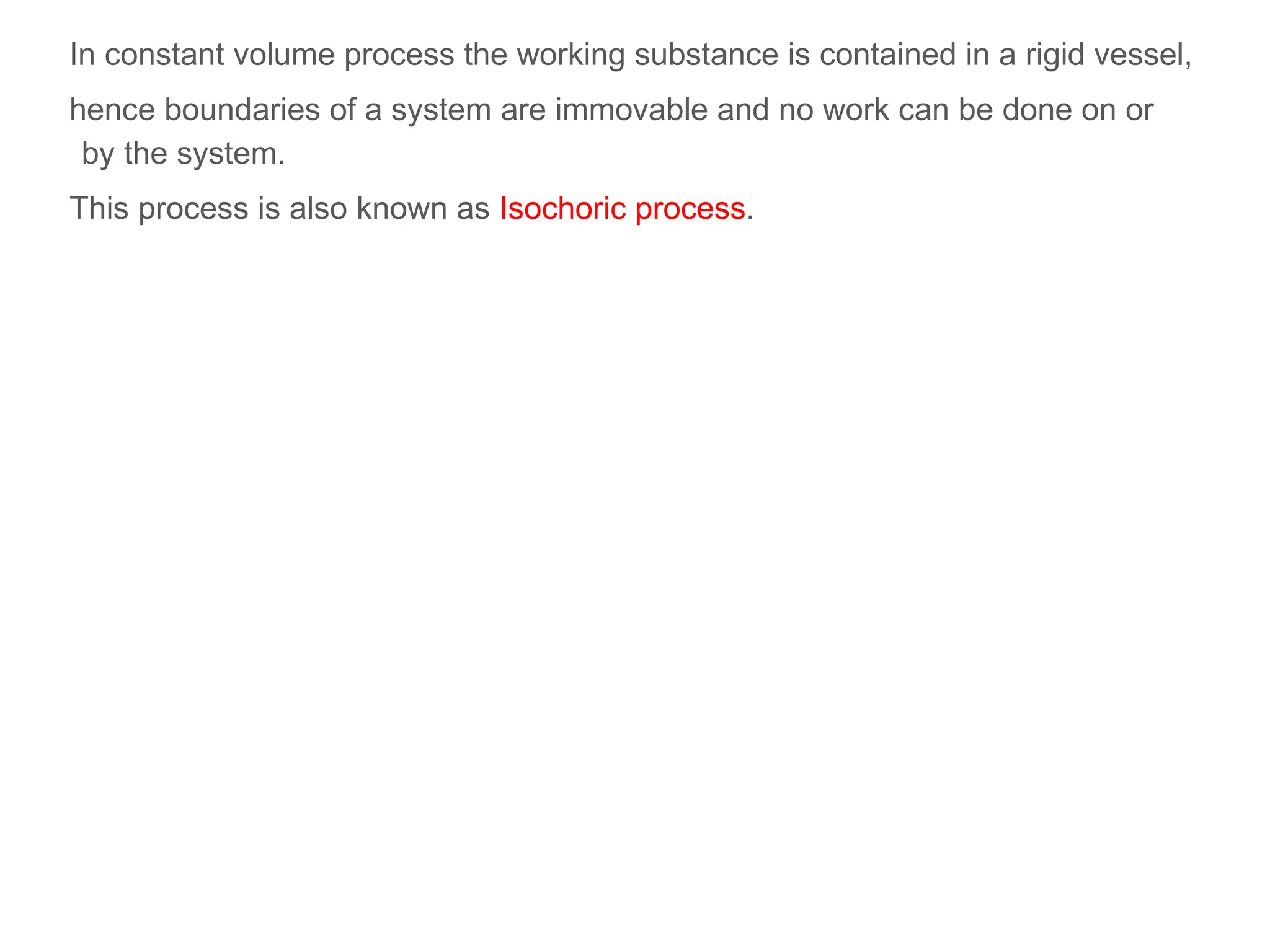 In constant volume process the working substance is contained in a rigid vessel,
hence boundaries of a system are immovable and no work can be done on or
by the system.
This process is also known as Isochoric process.
 