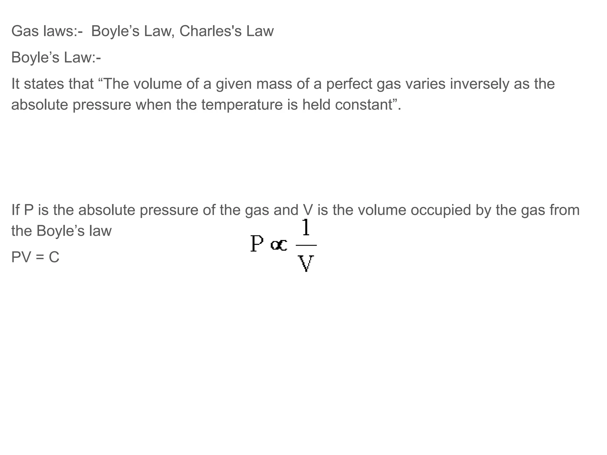 Gas laws:- Boyle’s Law, Charles's Law
Boyle’s Law:-
It states that “The volume of a given mass of a perfect gas varies inversely as the
absolute pressure when the temperature is held constant”.
If P is the absolute pressure of the gas and V is the volume occupied by the gas from
the Boyle’s law
PV = C
 