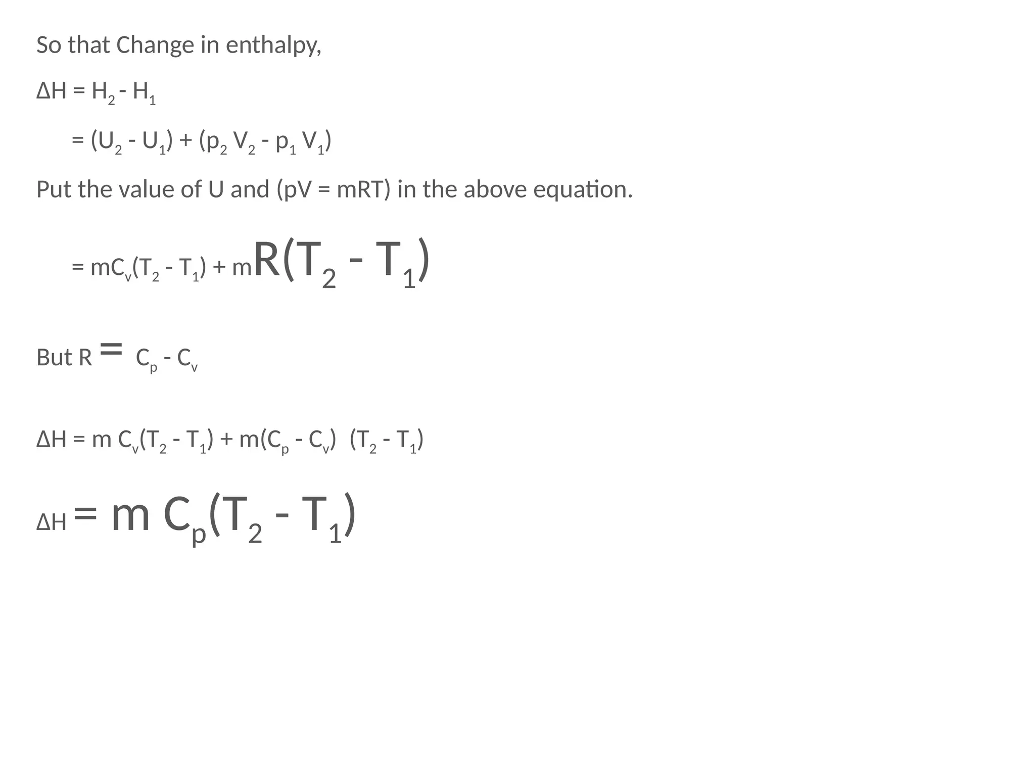 So that Change in enthalpy,
ΔH = H2 - H1
= (U2 - U1) + (p2 V2 - p1 V1)
Put the value of U and (pV = mRT) in the above equation.
= mCv(T2 - T1) + mR(T2 - T1)
But R = Cp - Cv
ΔH = m Cv(T2 - T1) + m(Cp - Cv) (T2 - T1)
ΔH = m Cp(T2 - T1)
 