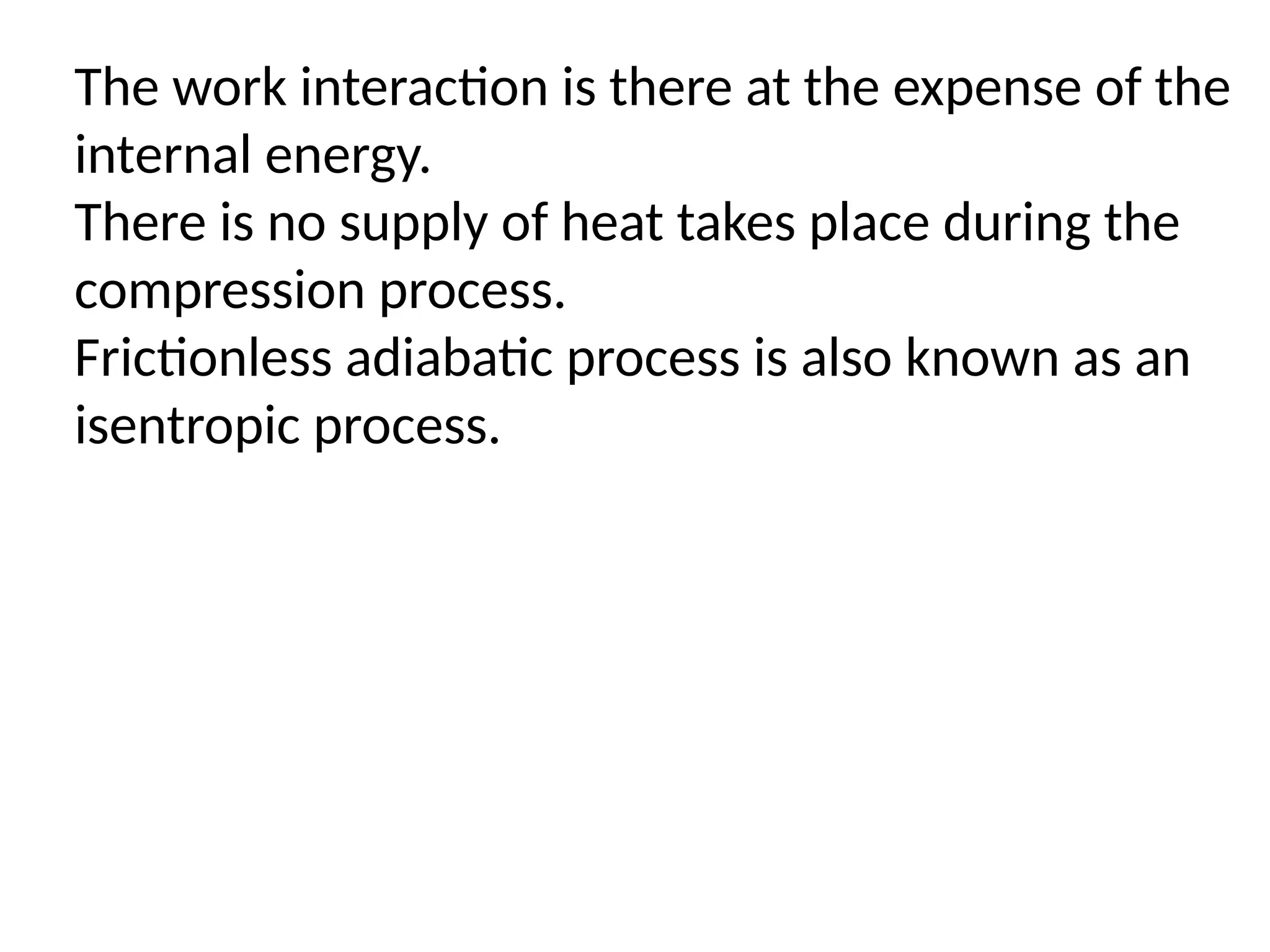 The work interaction is there at the expense of the
internal energy.
There is no supply of heat takes place during the
compression process.
Frictionless adiabatic process is also known as an
isentropic process.
 