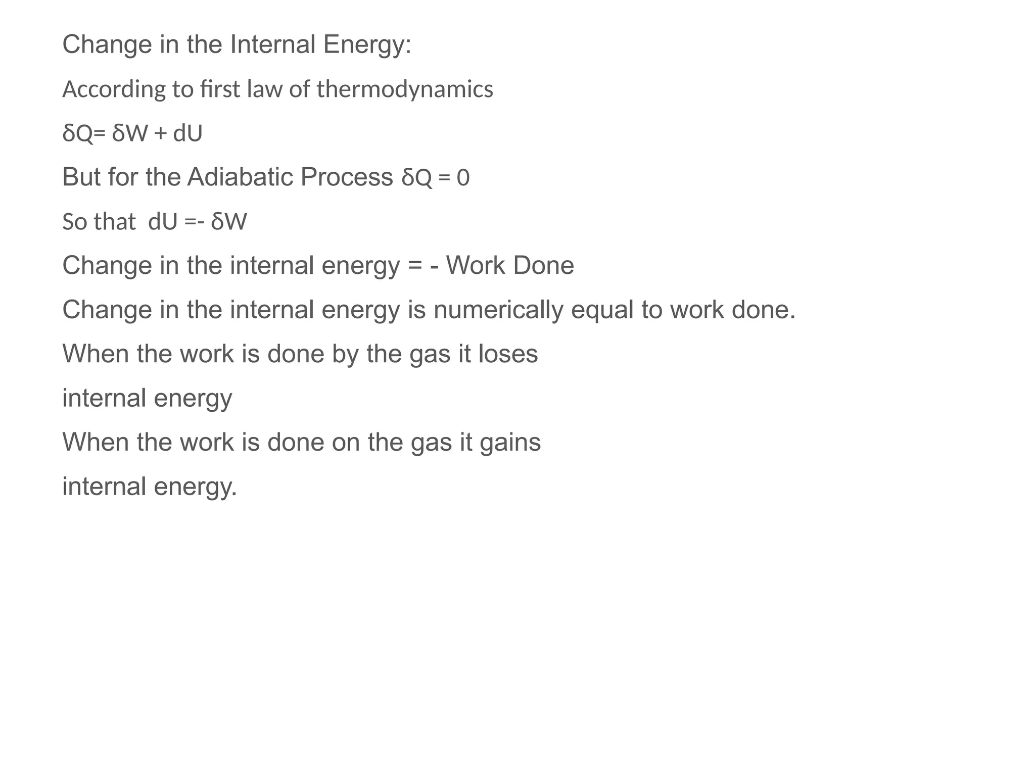 Change in the Internal Energy:
According to first law of thermodynamics
δQ= δW + dU
But for the Adiabatic Process δQ = 0
So that dU =- δW
Change in the internal energy = - Work Done
Change in the internal energy is numerically equal to work done.
When the work is done by the gas it loses
internal energy
When the work is done on the gas it gains
internal energy.
 