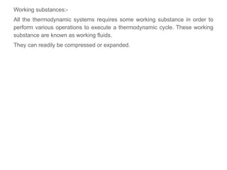 Working substances:-
All the thermodynamic systems requires some working substance in order to
perform various operations to execute a thermodynamic cycle. These working
substance are known as working fluids.
They can readily be compressed or expanded.
 